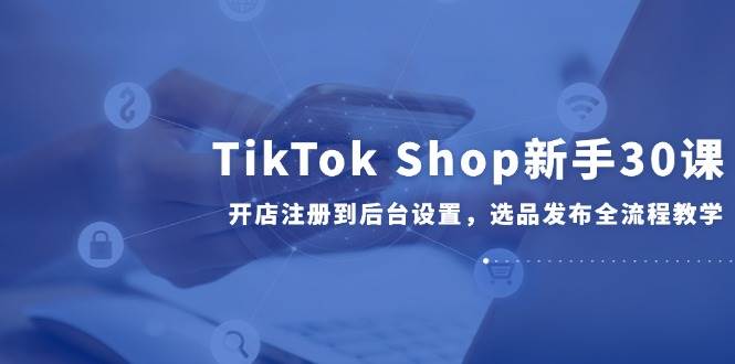 （14960期）TikTok Shop新手30课，开店注册到后台设置，选品发布全流程教学-讯领网创