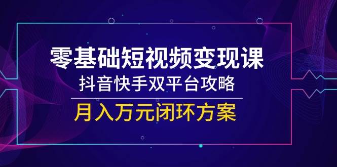 （14988期）零基础短视频变现课，抖音快手双平台攻略，月入万元闭环方案-讯领网创