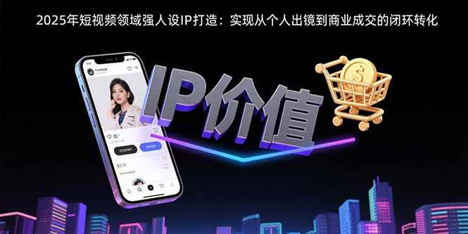 （15599期）2025年短视频领域人设IP打造：实现从个人出镜到商业成交的闭环转化-讯领网创