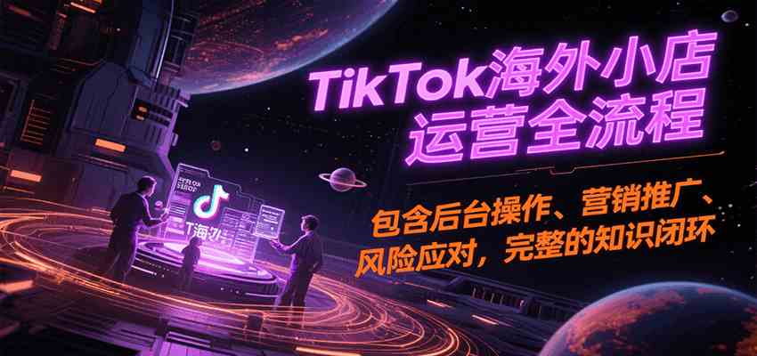 TikTok海外小店运营全流程，包含后台操作、营销推广、风险应对，完整的知识闭环-讯领网创