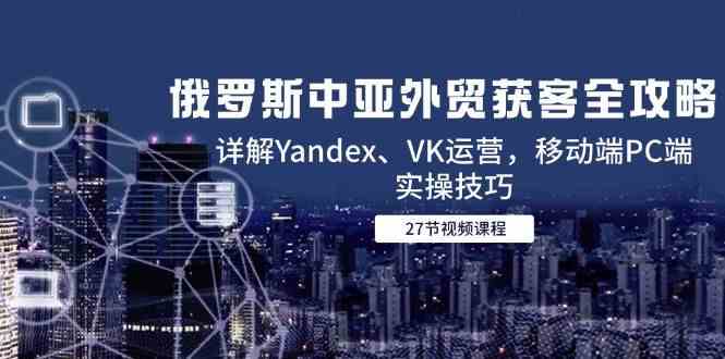 俄罗斯中亚外贸获客全攻略，详解Yandex、VK运营，移动端PC端实操技巧-讯领网创