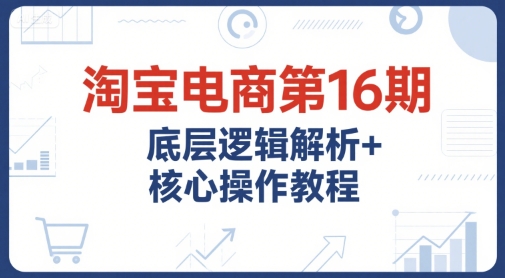 淘宝电商第16期，底层逻辑解析+核心操作教程，运营、推广提升能力的必学课程+配套资料-讯领网创