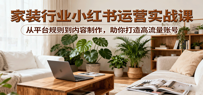小红书家装行业运营实战课：从平台规则到内容制作，助你打造高流量账号-讯领网创