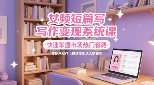 女频短篇写作变现系统课，快速掌握市场热门套路，实现从写作小白到变现达人的蜕变-讯领网创