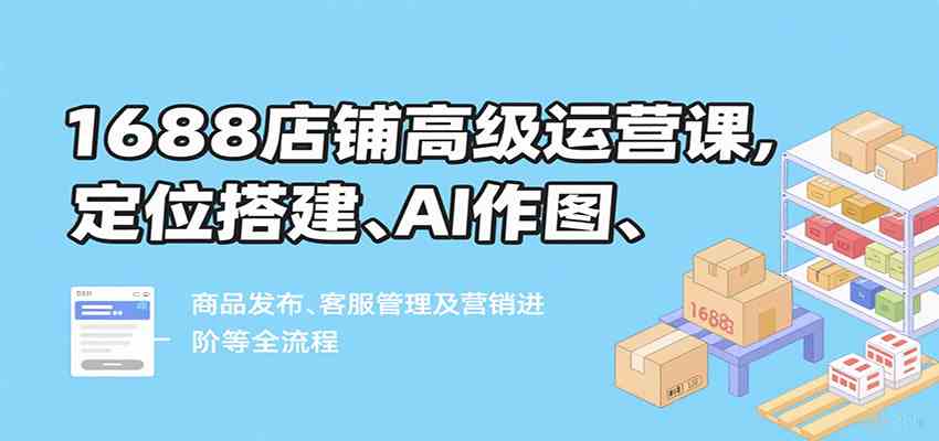 1688店铺高级运营课，定位搭建、AI作图、商品发布、客服管理及营销进阶等全流程-讯领网创