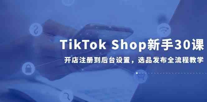 TikTok Shop新手30课，开店注册到后台设置，选品发布全流程教学-讯领网创
