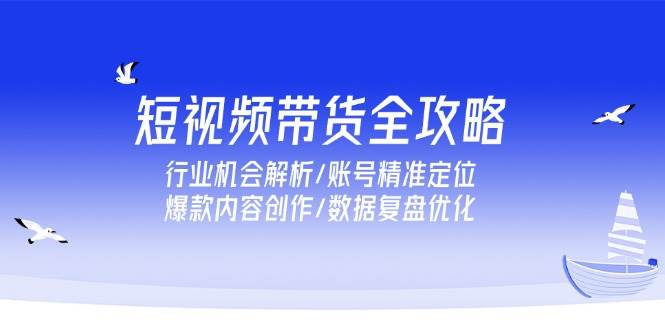 （15089期）短视频带货全攻略，行业机会解析/账号精准定位/爆款内容创作/数据复盘优化-讯领网创